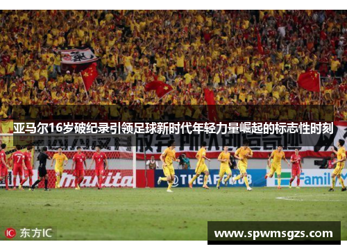 亚马尔16岁破纪录引领足球新时代年轻力量崛起的标志性时刻