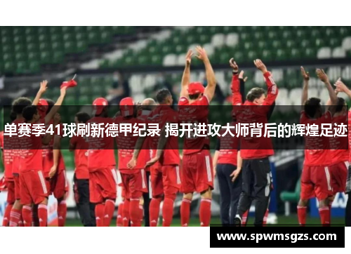 单赛季41球刷新德甲纪录 揭开进攻大师背后的辉煌足迹