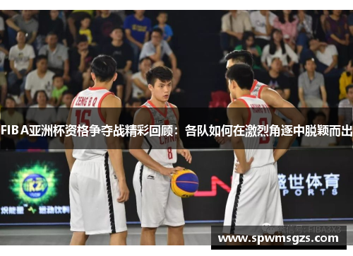 FIBA亚洲杯资格争夺战精彩回顾：各队如何在激烈角逐中脱颖而出