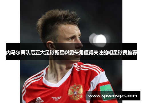内马尔离队后五大足球新星崭露头角值得关注的明星球员推荐