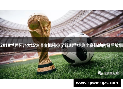 2018世界杯各大场馆深度揭秘你了解哪些经典比赛场地的背后故事